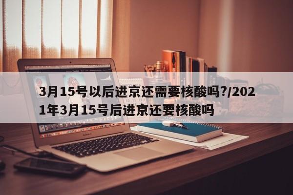 3月15号以后进京还需要核酸吗?/2021年3月15号后进京还要核酸吗