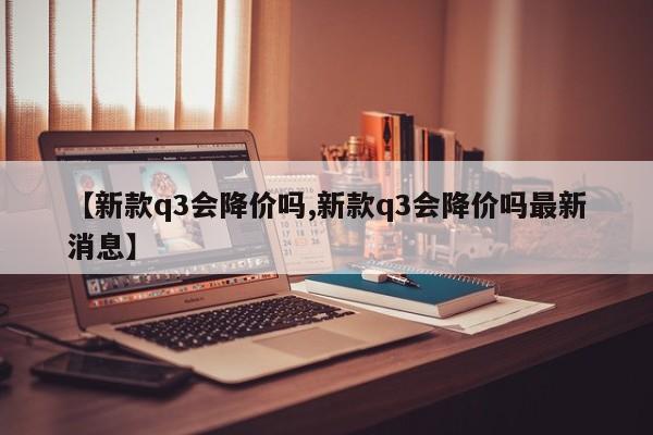 【新款q3会降价吗,新款q3会降价吗最新消息】