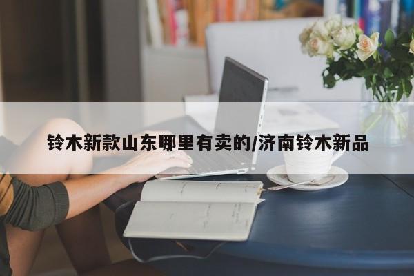 铃木新款山东哪里有卖的/济南铃木新品