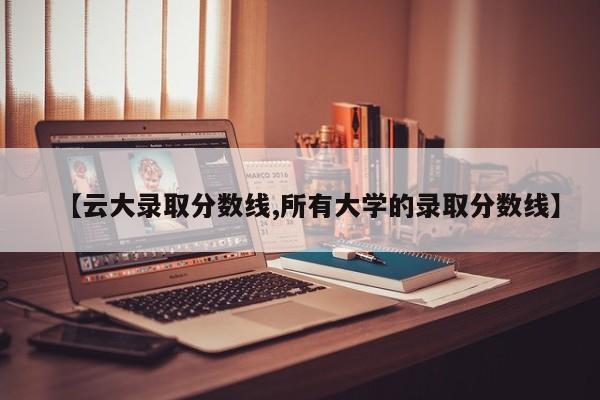 【云大录取分数线,所有大学的录取分数线】