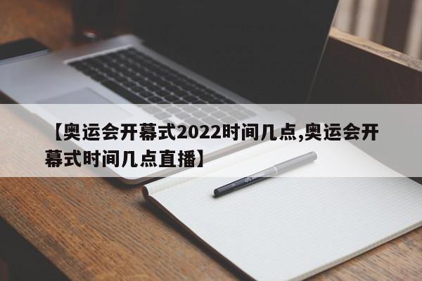 【奥运会开幕式2022时间几点,奥运会开幕式时间几点直播】