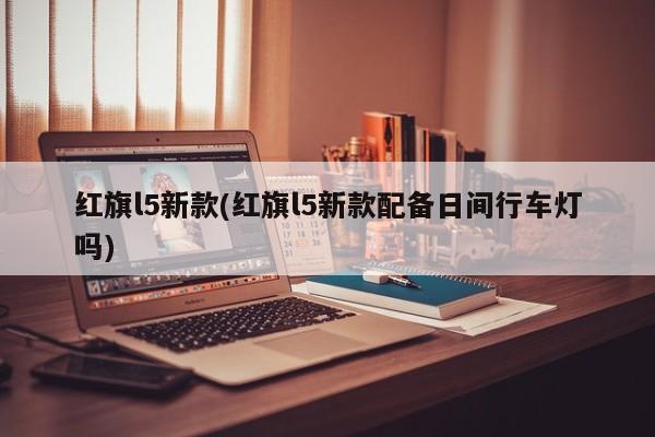 红旗l5新款(红旗l5新款配备日间行车灯吗)