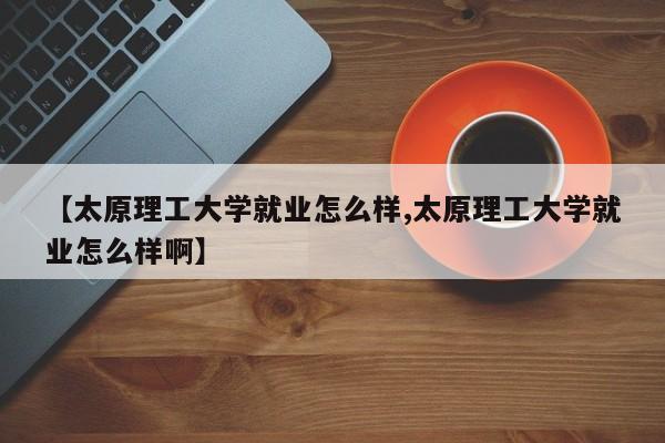 【太原理工大学就业怎么样,太原理工大学就业怎么样啊】