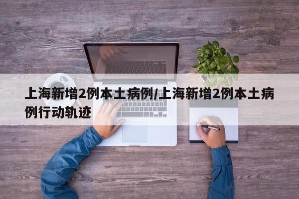上海新增2例本土病例/上海新增2例本土病例行动轨迹