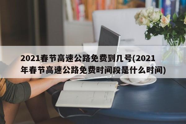 2021春节高速公路免费到几号(2021年春节高速公路免费时间段是什么时间)