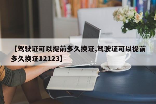 【驾驶证可以提前多久换证,驾驶证可以提前多久换证12123】