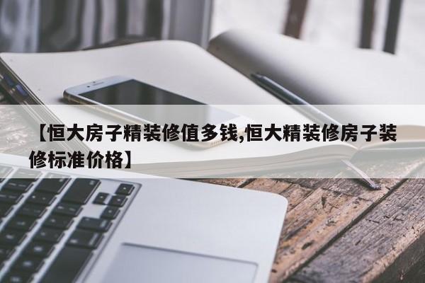 【恒大房子精装修值多钱,恒大精装修房子装修标准价格】