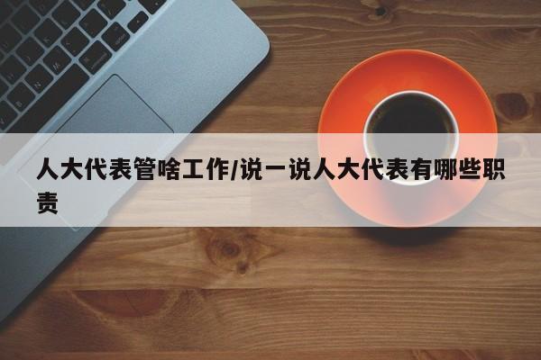 人大代表管啥工作/说一说人大代表有哪些职责