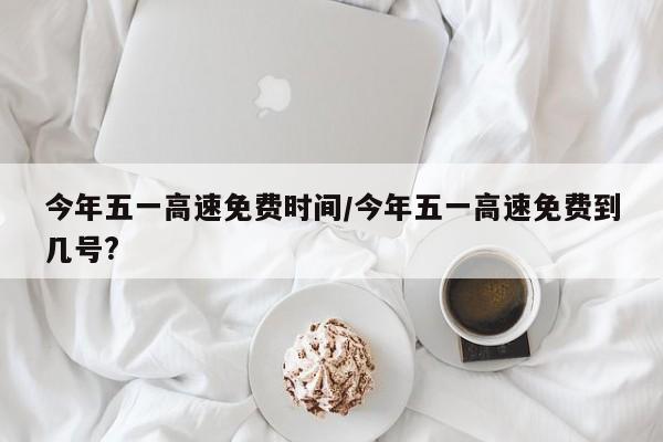 今年五一高速免费时间/今年五一高速免费到几号?