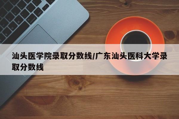 汕头医学院录取分数线/广东汕头医科大学录取分数线