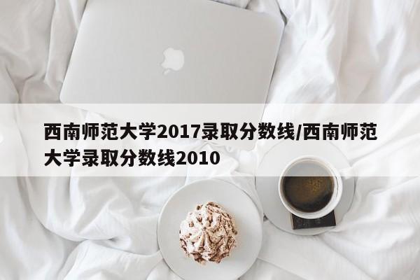西南师范大学2017录取分数线/西南师范大学录取分数线2010
