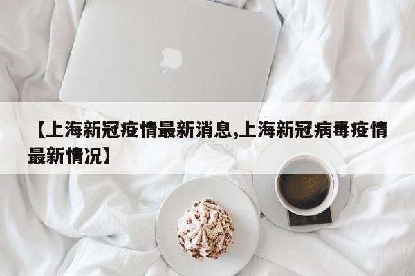 【上海新冠疫情最新消息,上海新冠病毒疫情最新情况】