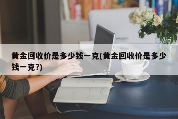 黄金回收价是多少钱一克(黄金回收价是多少钱一克?)