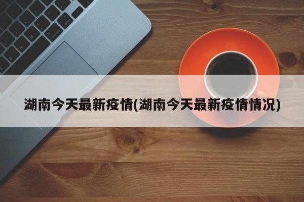 湖南今天最新疫情(湖南今天最新疫情情况)