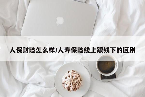 人保财险怎么样/人寿保险线上跟线下的区别