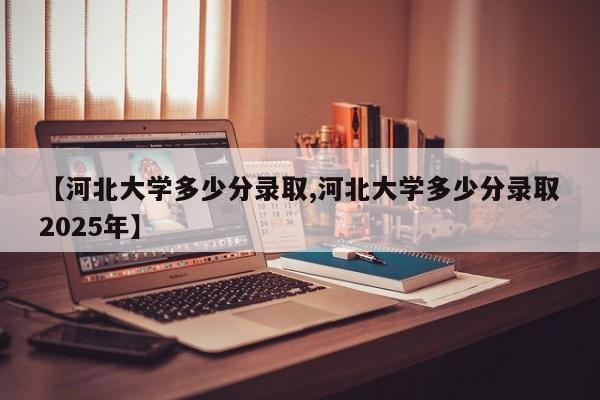 【河北大学多少分录取,河北大学多少分录取2025年】
