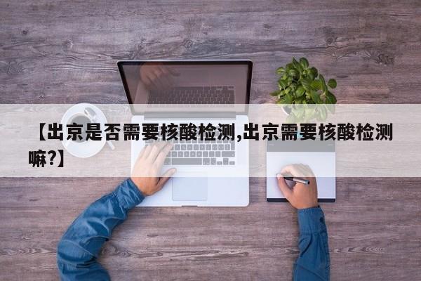 【出京是否需要核酸检测,出京需要核酸检测嘛?】