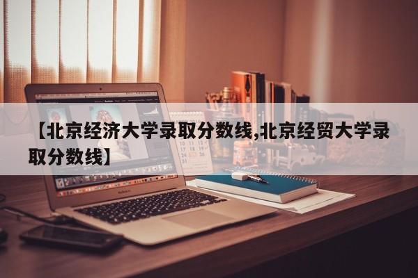 【北京经济大学录取分数线,北京经贸大学录取分数线】