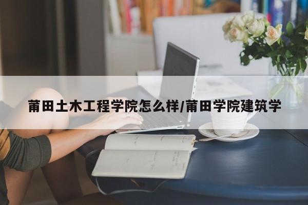 莆田土木工程学院怎么样/莆田学院建筑学