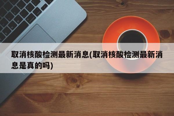 取消核酸检测最新消息(取消核酸检测最新消息是真的吗)