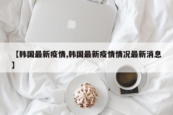 【韩国最新疫情,韩国最新疫情情况最新消息】