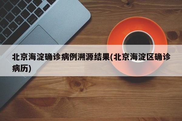 北京海淀确诊病例溯源结果(北京海淀区确诊病历)
