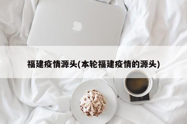 福建疫情源头(本轮福建疫情的源头)