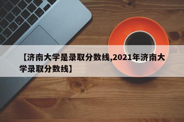 【济南大学是录取分数线,2021年济南大学录取分数线】