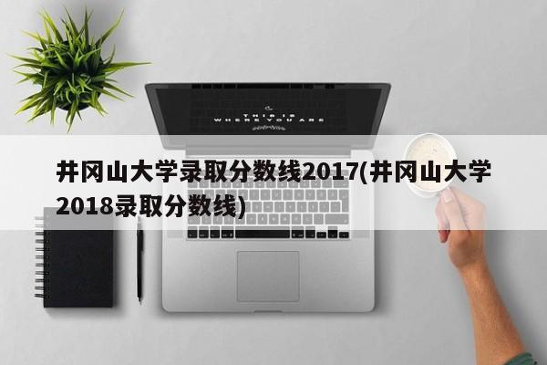 井冈山大学录取分数线2017(井冈山大学2018录取分数线)