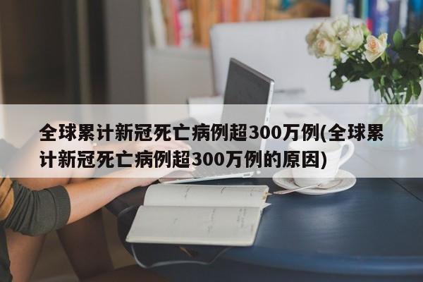 全球累计新冠死亡病例超300万例(全球累计新冠死亡病例超300万例的原因)