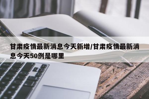 甘肃疫情最新消息今天新增/甘肃疫情最新消息今天50例是哪里