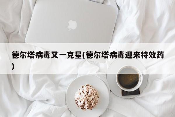德尔塔病毒又一克星(德尔塔病毒迎来特效药)