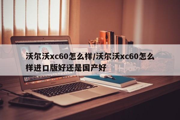 沃尔沃xc60怎么样/沃尔沃xc60怎么样进口版好还是国产好