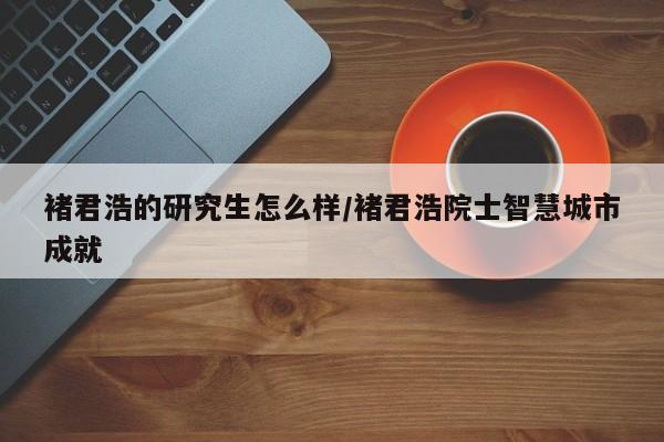 褚君浩的研究生怎么样/褚君浩院士智慧城市成就