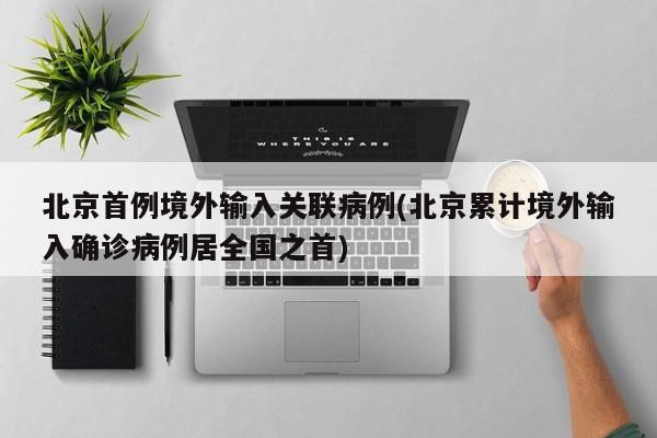 北京首例境外输入关联病例(北京累计境外输入确诊病例居全国之首)