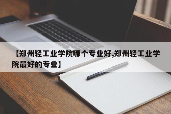 【郑州轻工业学院哪个专业好,郑州轻工业学院最好的专业】