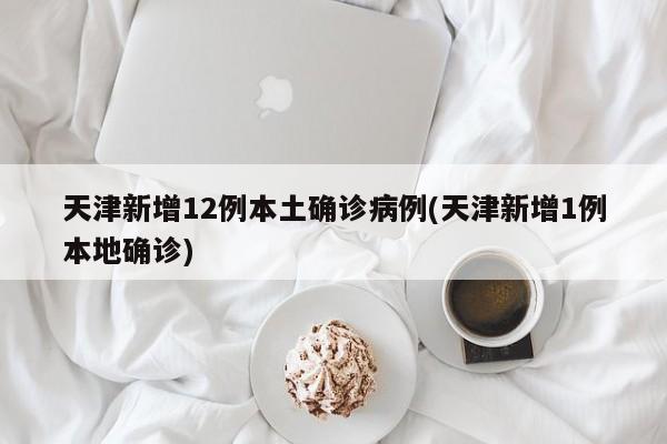 天津新增12例本土确诊病例(天津新增1例本地确诊)