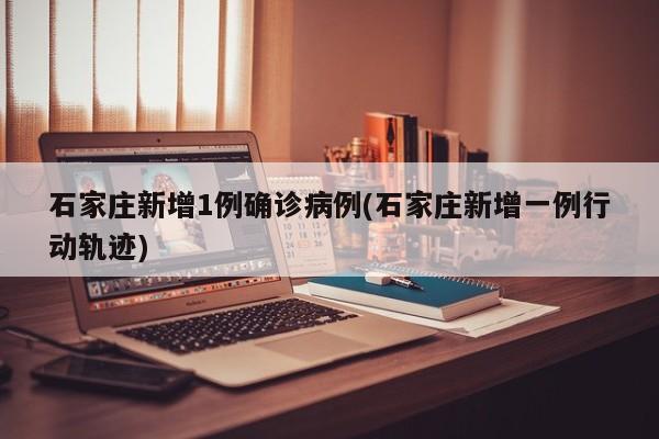 石家庄新增1例确诊病例(石家庄新增一例行动轨迹)
