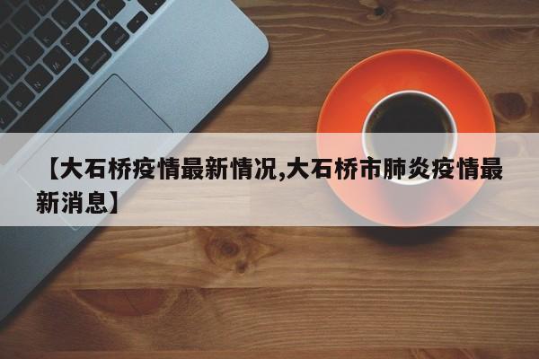 【大石桥疫情最新情况,大石桥市肺炎疫情最新消息】