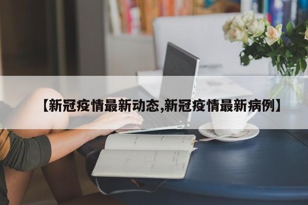 【新冠疫情最新动态,新冠疫情最新病例】