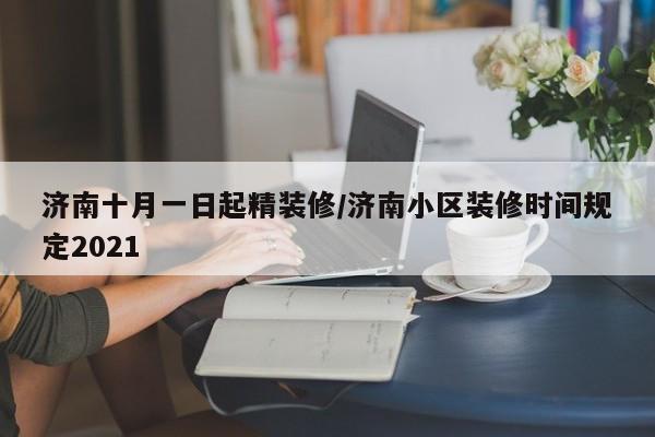 济南十月一日起精装修/济南小区装修时间规定2021