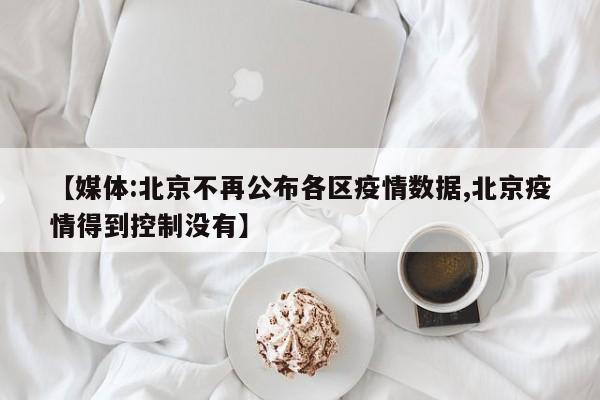 【媒体:北京不再公布各区疫情数据,北京疫情得到控制没有】