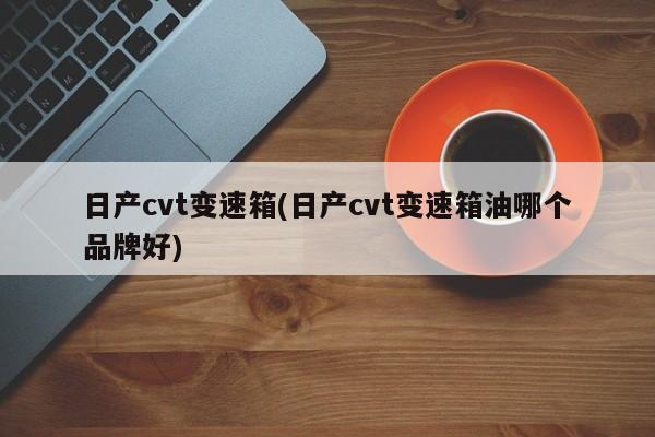 日产cvt变速箱(日产cvt变速箱油哪个品牌好)