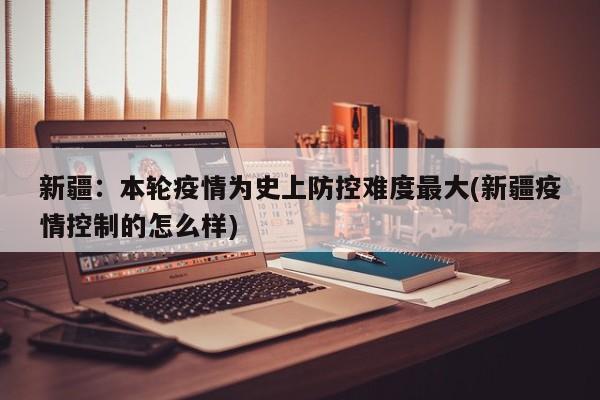 新疆:本轮疫情为史上防控难度最大(新疆疫情控制的怎么样)