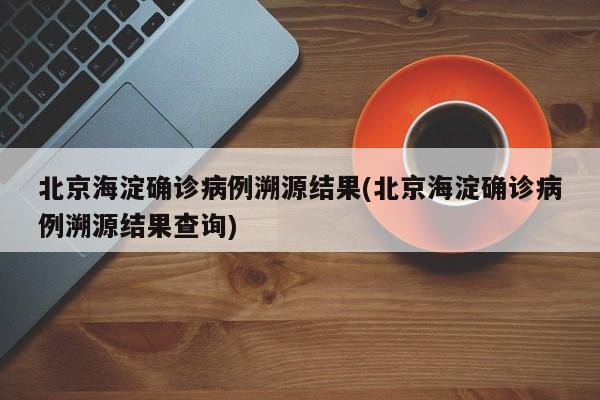 北京海淀确诊病例溯源结果(北京海淀确诊病例溯源结果查询)