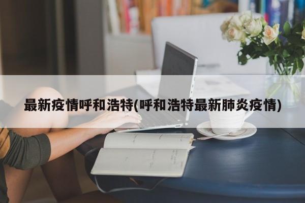 最新疫情呼和浩特(呼和浩特最新肺炎疫情)