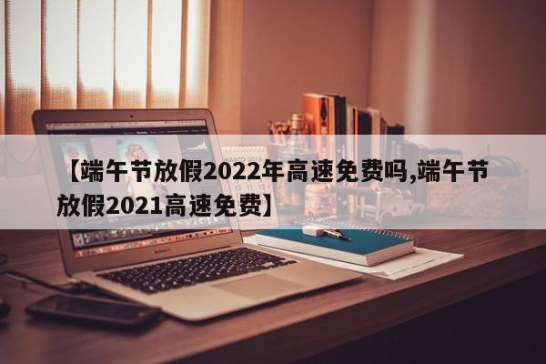 【端午节放假2022年高速免费吗,端午节放假2021高速免费】