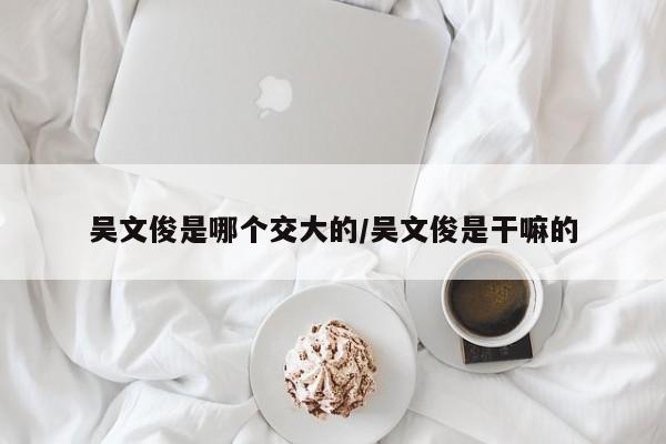吴文俊是哪个交大的/吴文俊是干嘛的
