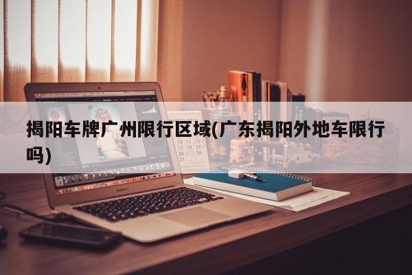 揭阳车牌广州限行区域(广东揭阳外地车限行吗)