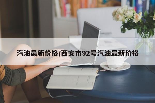 汽油最新价格/西安市92号汽油最新价格